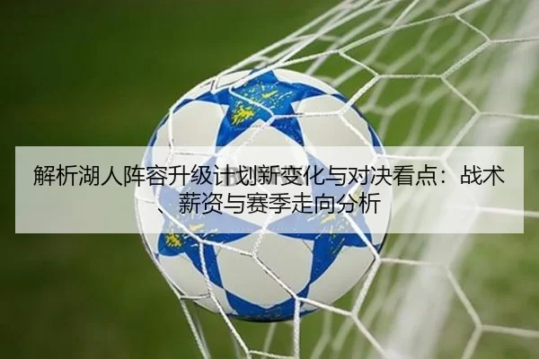 解析湖人阵容升级计划新变化与对决看点：战术、薪资与赛季走向分析