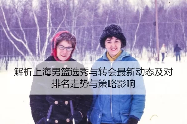 解析上海男篮选秀与转会最新动态及对排名走势与策略影响