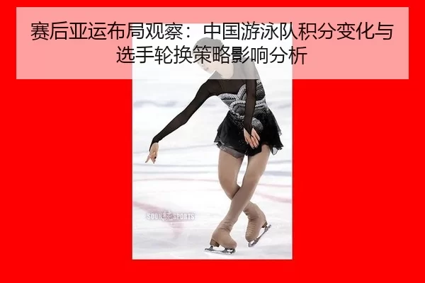 赛后亚运布局观察：中国游泳队积分变化与选手轮换策略影响分析